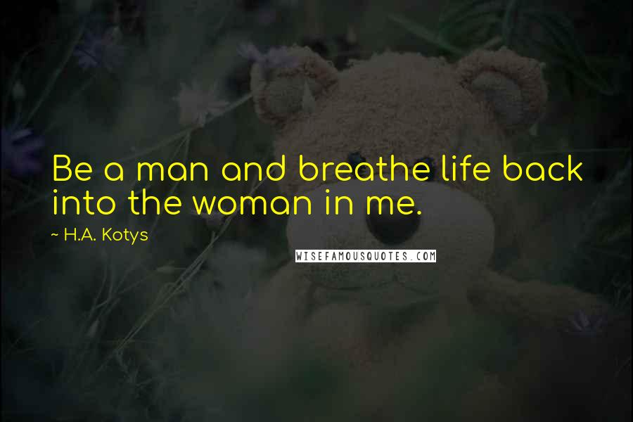 H.A. Kotys Quotes: Be a man and breathe life back into the woman in me.