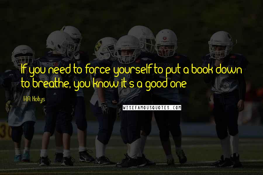 H.A. Kotys Quotes: If you need to force yourself to put a book down to breathe, you know it's a good one ;)