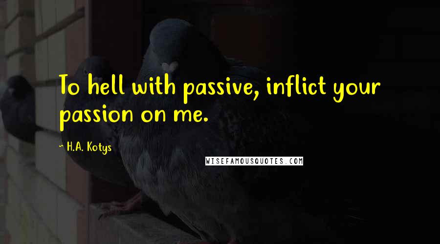 H.A. Kotys Quotes: To hell with passive, inflict your passion on me.