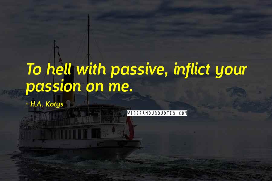 H.A. Kotys Quotes: To hell with passive, inflict your passion on me.