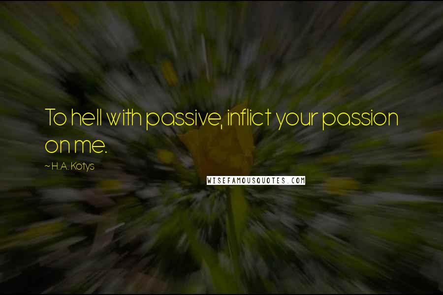 H.A. Kotys Quotes: To hell with passive, inflict your passion on me.