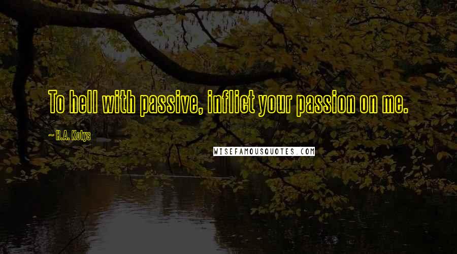 H.A. Kotys Quotes: To hell with passive, inflict your passion on me.