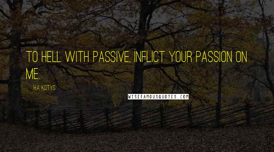 H.A. Kotys Quotes: To hell with passive, inflict your passion on me.