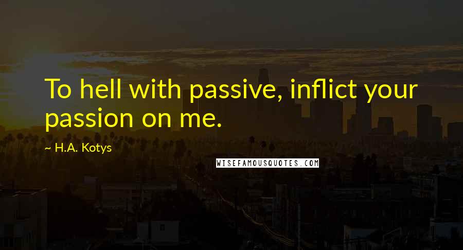 H.A. Kotys Quotes: To hell with passive, inflict your passion on me.