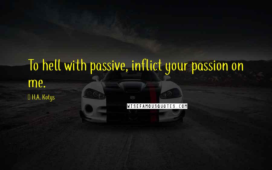 H.A. Kotys Quotes: To hell with passive, inflict your passion on me.