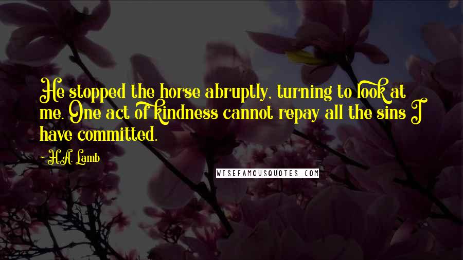 H.A. Lamb Quotes: He stopped the horse abruptly, turning to look at me. One act of kindness cannot repay all the sins I have committed.