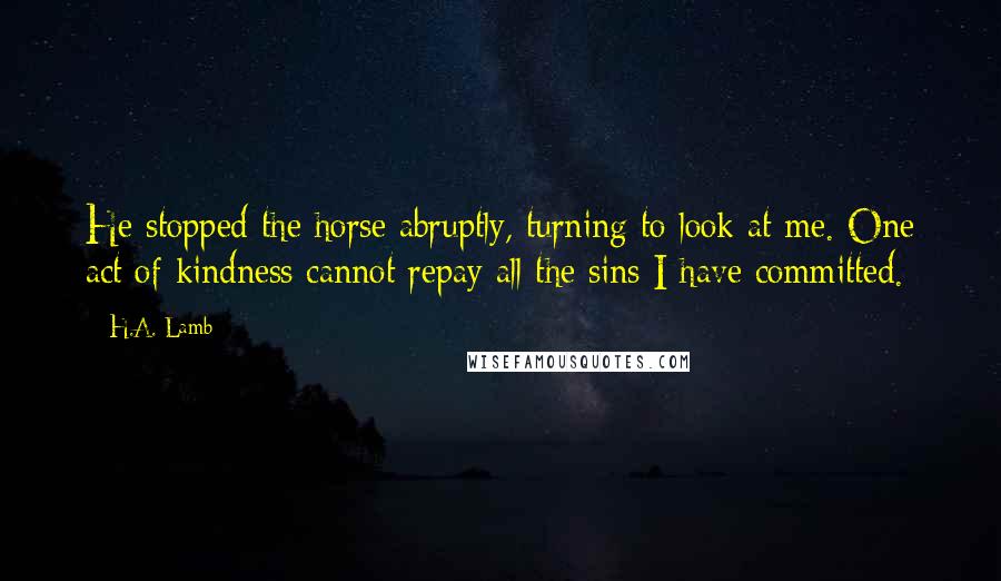 H.A. Lamb Quotes: He stopped the horse abruptly, turning to look at me. One act of kindness cannot repay all the sins I have committed.