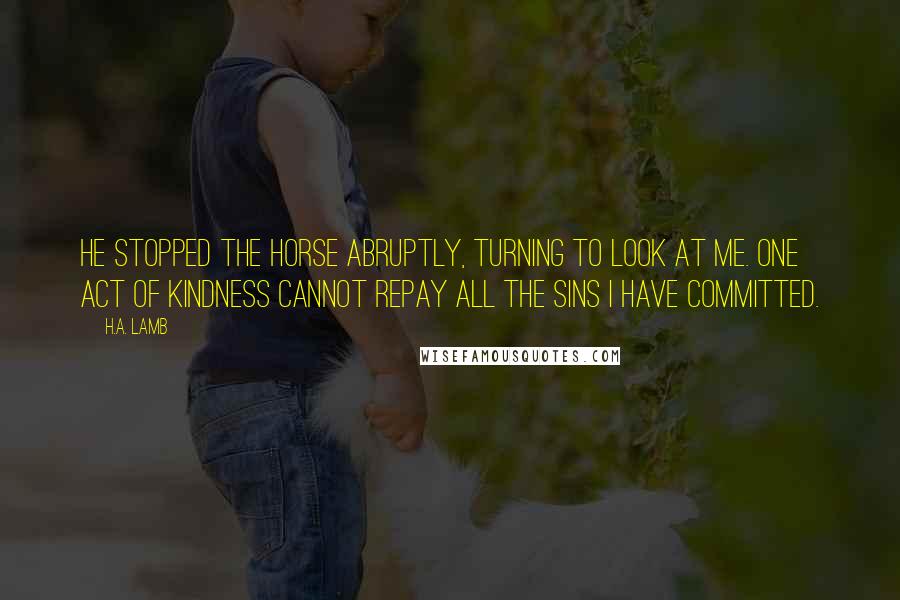 H.A. Lamb Quotes: He stopped the horse abruptly, turning to look at me. One act of kindness cannot repay all the sins I have committed.