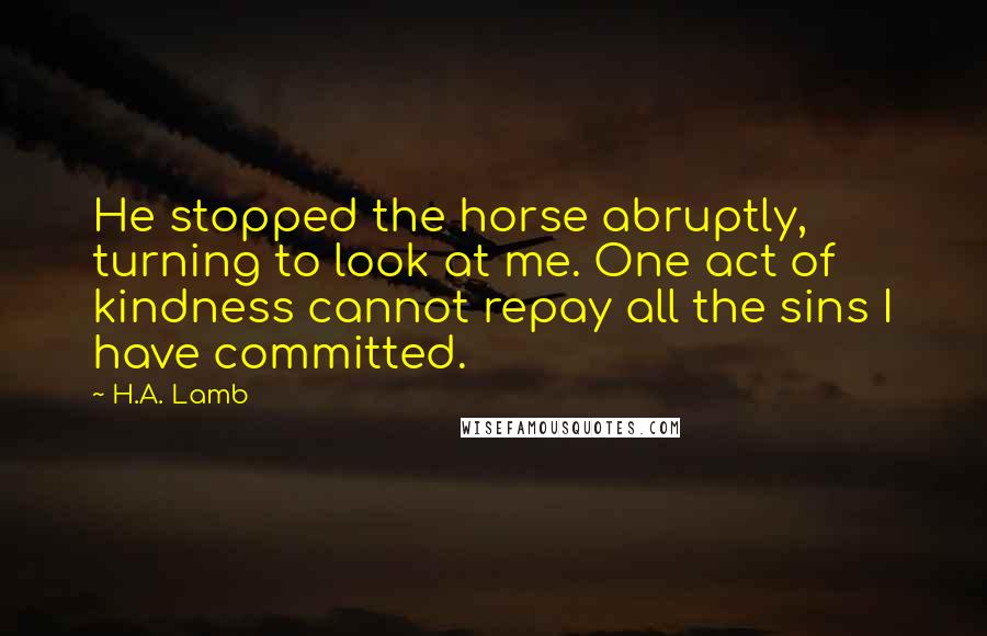 H.A. Lamb Quotes: He stopped the horse abruptly, turning to look at me. One act of kindness cannot repay all the sins I have committed.