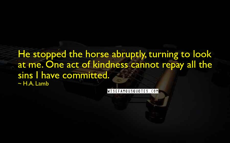 H.A. Lamb Quotes: He stopped the horse abruptly, turning to look at me. One act of kindness cannot repay all the sins I have committed.