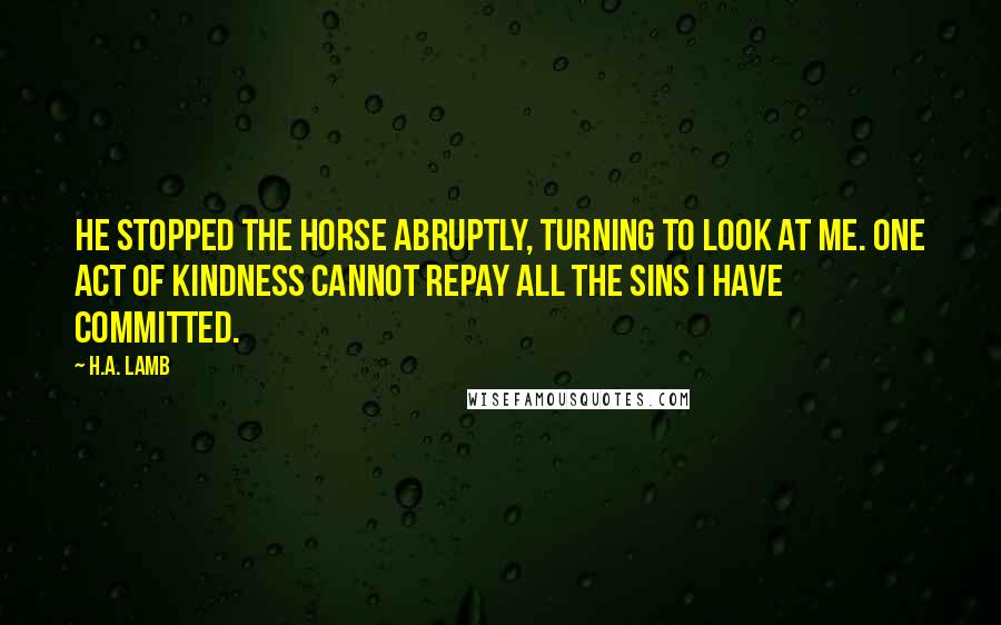 H.A. Lamb Quotes: He stopped the horse abruptly, turning to look at me. One act of kindness cannot repay all the sins I have committed.