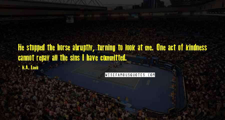 H.A. Lamb Quotes: He stopped the horse abruptly, turning to look at me. One act of kindness cannot repay all the sins I have committed.