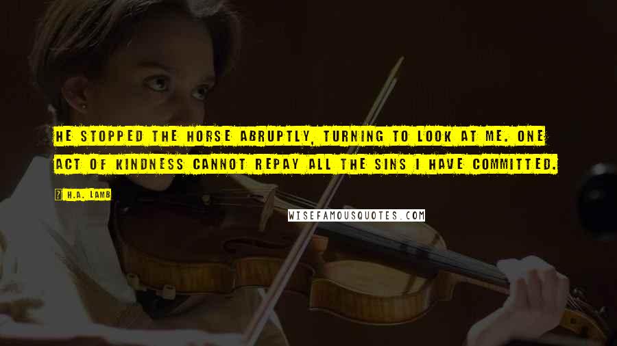 H.A. Lamb Quotes: He stopped the horse abruptly, turning to look at me. One act of kindness cannot repay all the sins I have committed.