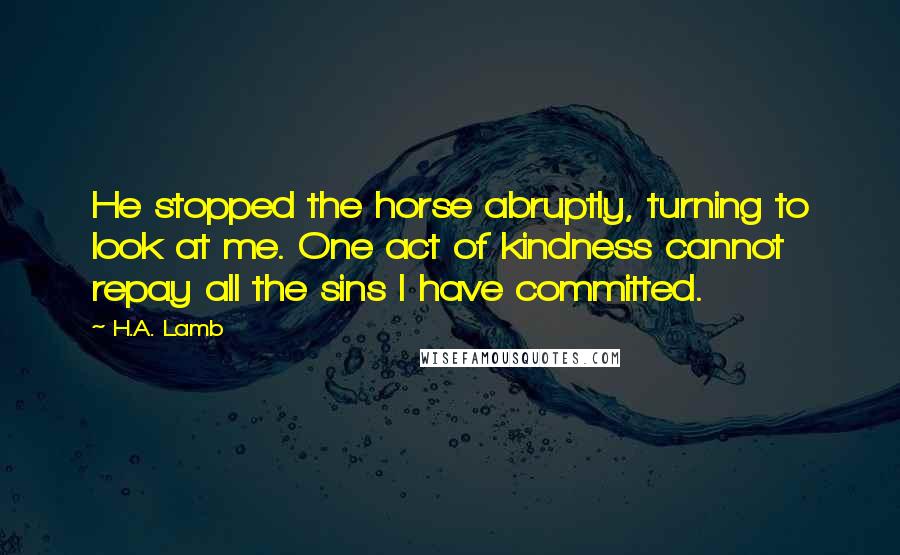 H.A. Lamb Quotes: He stopped the horse abruptly, turning to look at me. One act of kindness cannot repay all the sins I have committed.