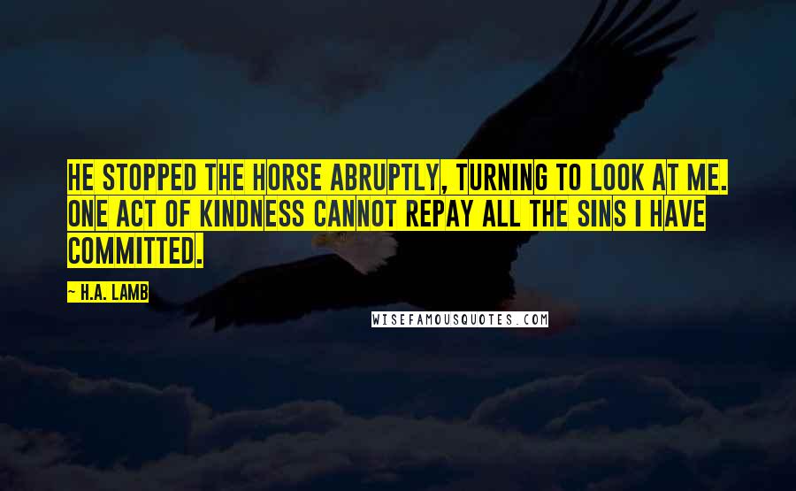 H.A. Lamb Quotes: He stopped the horse abruptly, turning to look at me. One act of kindness cannot repay all the sins I have committed.