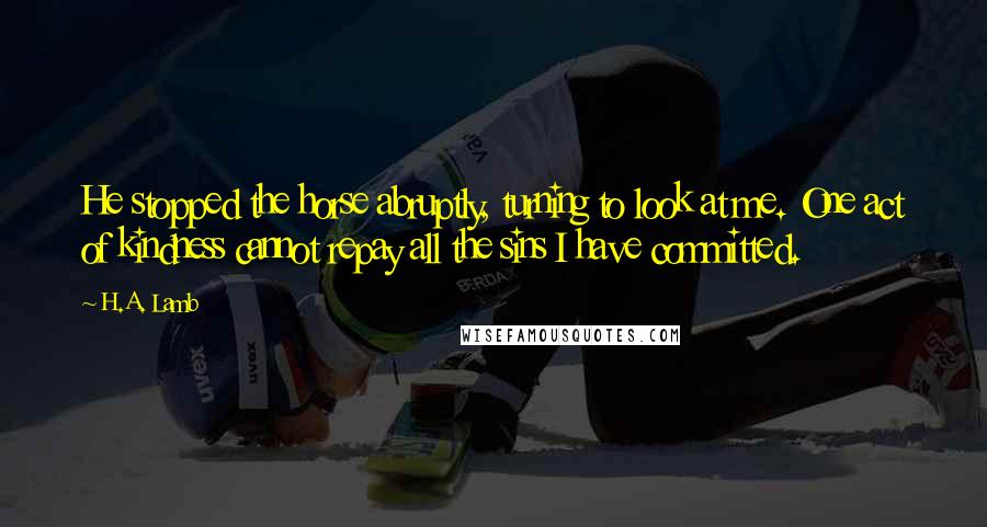 H.A. Lamb Quotes: He stopped the horse abruptly, turning to look at me. One act of kindness cannot repay all the sins I have committed.