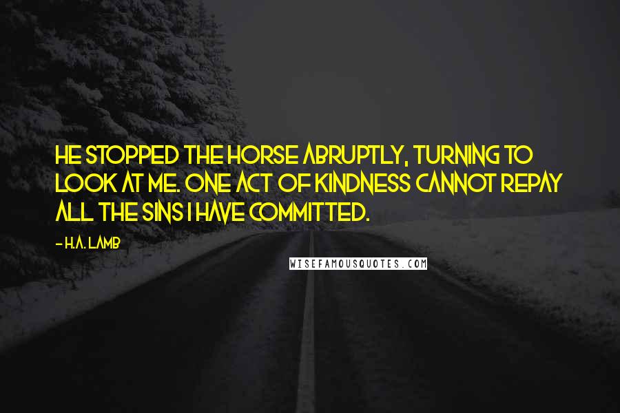 H.A. Lamb Quotes: He stopped the horse abruptly, turning to look at me. One act of kindness cannot repay all the sins I have committed.