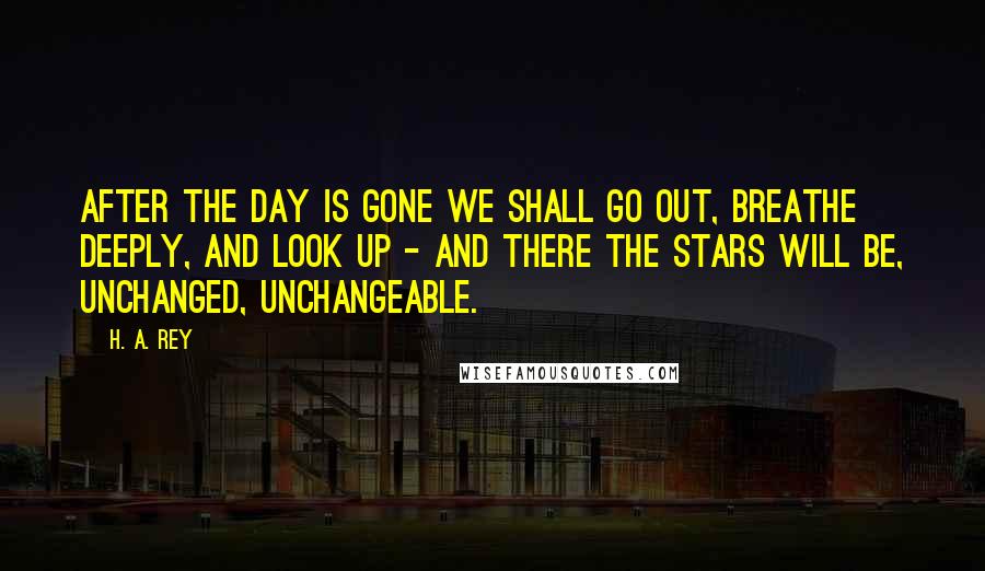 H. A. Rey Quotes: After the day is gone we shall go out, breathe deeply, and look up - and there the stars will be, unchanged, unchangeable.