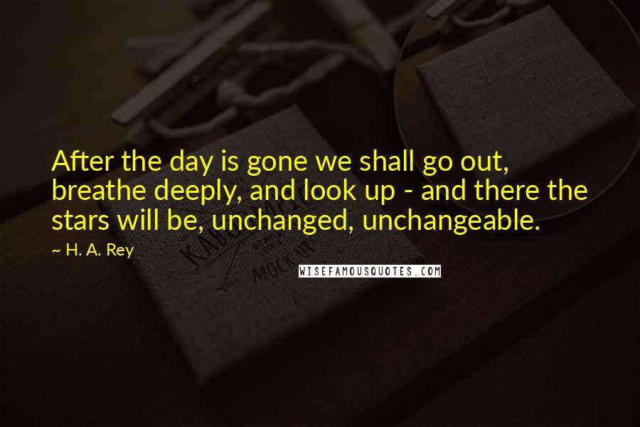 H. A. Rey Quotes: After the day is gone we shall go out, breathe deeply, and look up - and there the stars will be, unchanged, unchangeable.