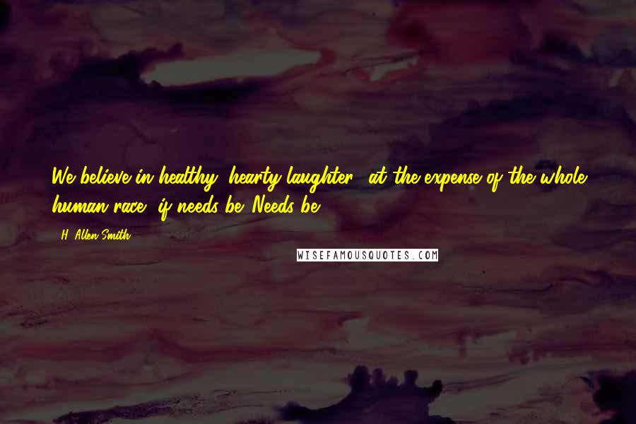 H. Allen Smith Quotes: We believe in healthy, hearty laughter  at the expense of the whole human race, if needs be. Needs be.