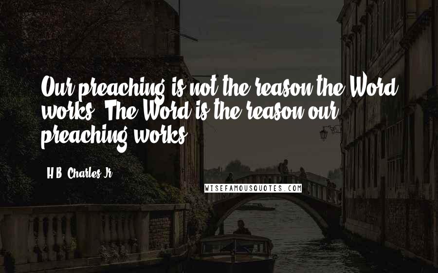 H.B. Charles Jr. Quotes: Our preaching is not the reason the Word works. The Word is the reason our preaching works.