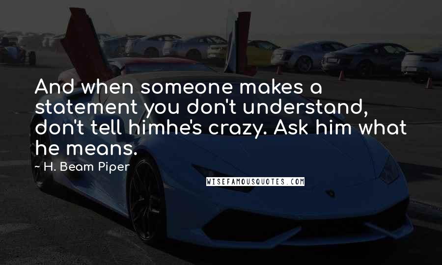 H. Beam Piper Quotes: And when someone makes a statement you don't understand, don't tell himhe's crazy. Ask him what he means.