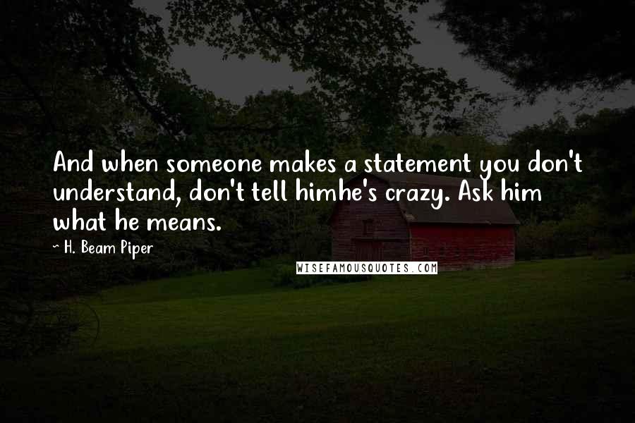 H. Beam Piper Quotes: And when someone makes a statement you don't understand, don't tell himhe's crazy. Ask him what he means.