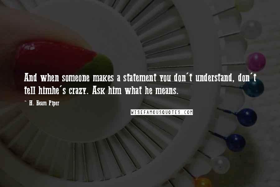 H. Beam Piper Quotes: And when someone makes a statement you don't understand, don't tell himhe's crazy. Ask him what he means.