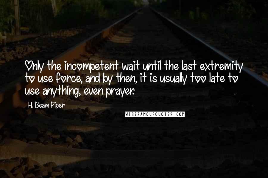 H. Beam Piper Quotes: Only the incompetent wait until the last extremity to use force, and by then, it is usually too late to use anything, even prayer.