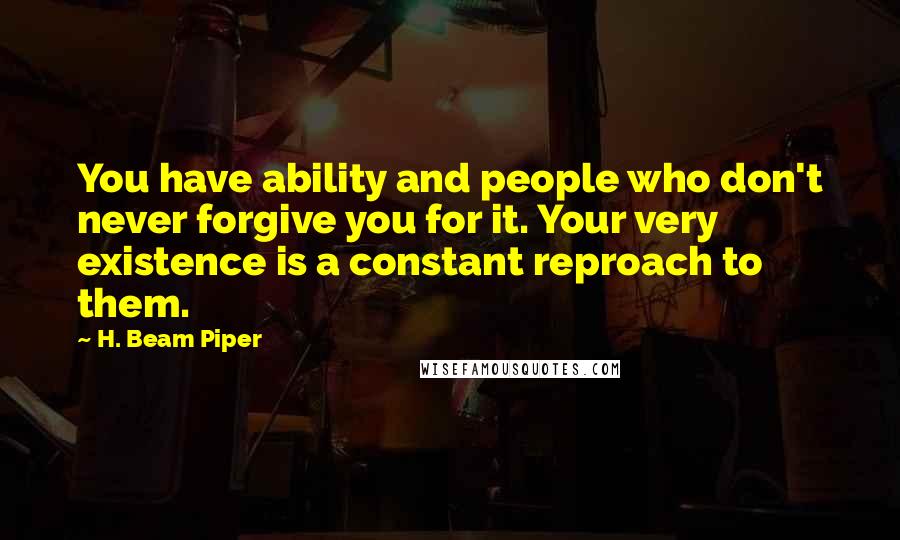 H. Beam Piper Quotes: You have ability and people who don't never forgive you for it. Your very existence is a constant reproach to them.
