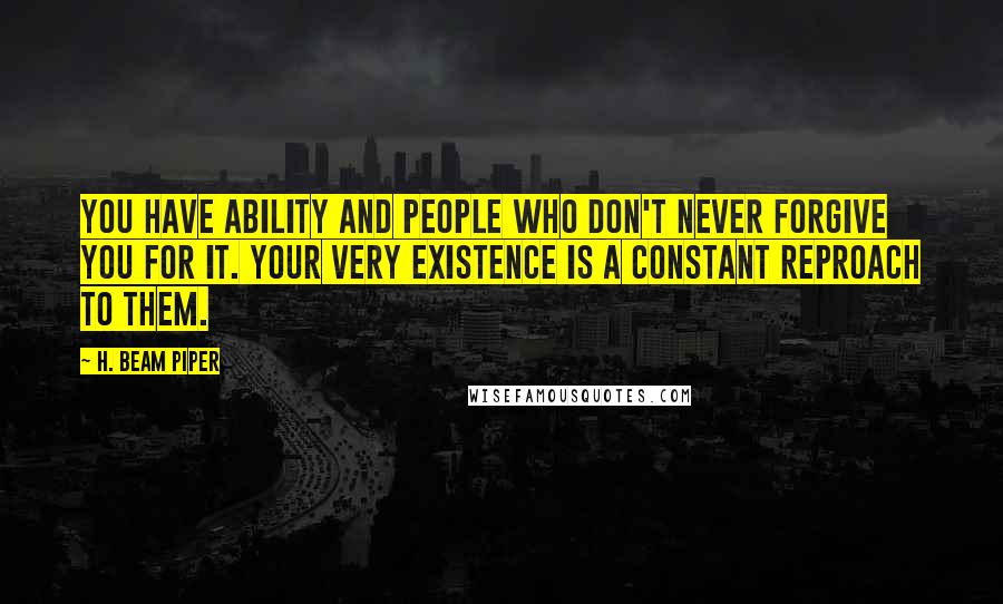 H. Beam Piper Quotes: You have ability and people who don't never forgive you for it. Your very existence is a constant reproach to them.
