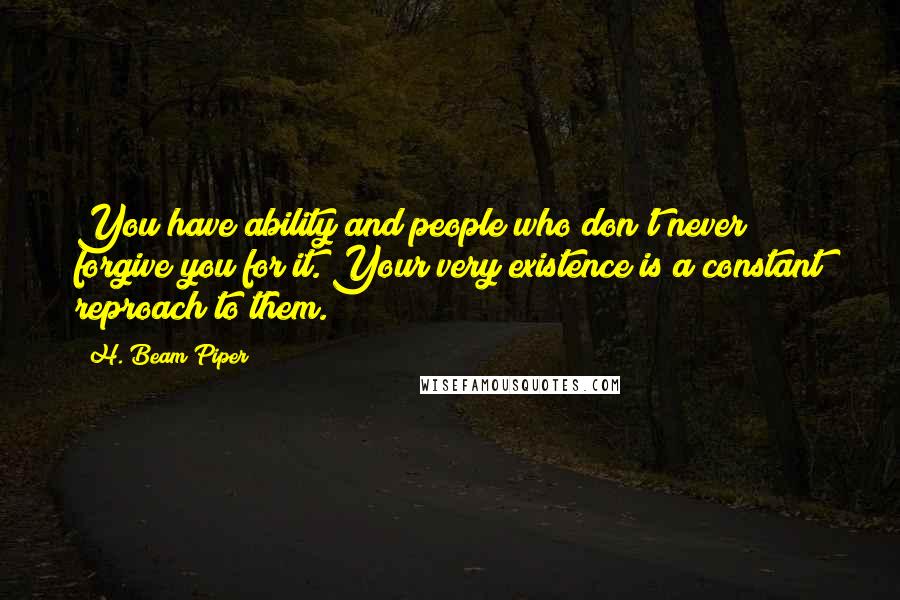 H. Beam Piper Quotes: You have ability and people who don't never forgive you for it. Your very existence is a constant reproach to them.