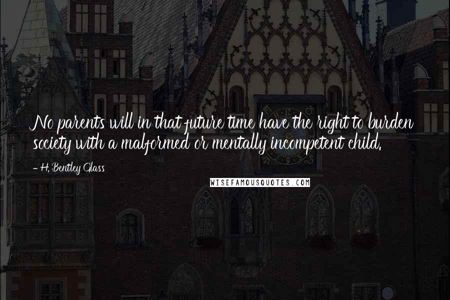 H. Bentley Glass Quotes: No parents will in that future time have the right to burden society with a malformed or mentally incompetent child.