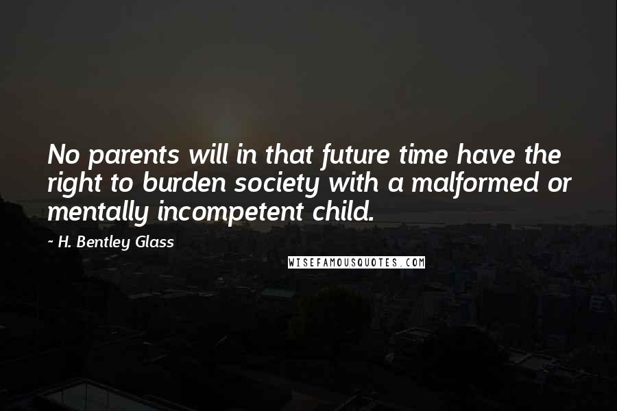 H. Bentley Glass Quotes: No parents will in that future time have the right to burden society with a malformed or mentally incompetent child.