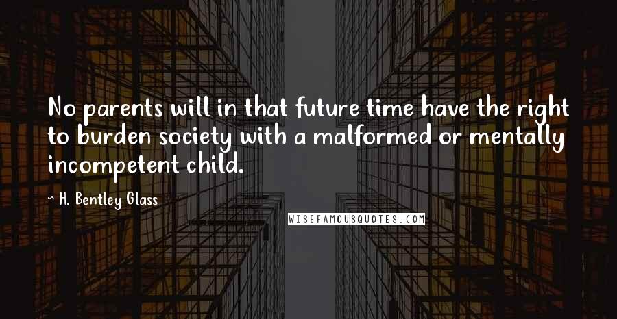 H. Bentley Glass Quotes: No parents will in that future time have the right to burden society with a malformed or mentally incompetent child.