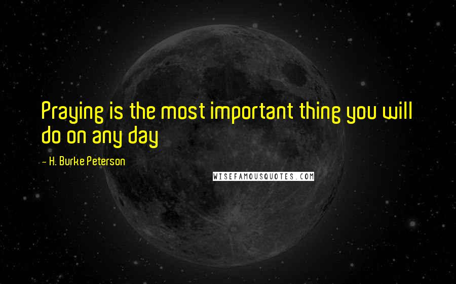 H. Burke Peterson Quotes: Praying is the most important thing you will do on any day