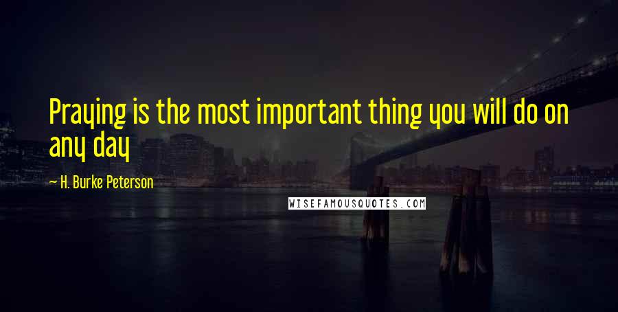 H. Burke Peterson Quotes: Praying is the most important thing you will do on any day