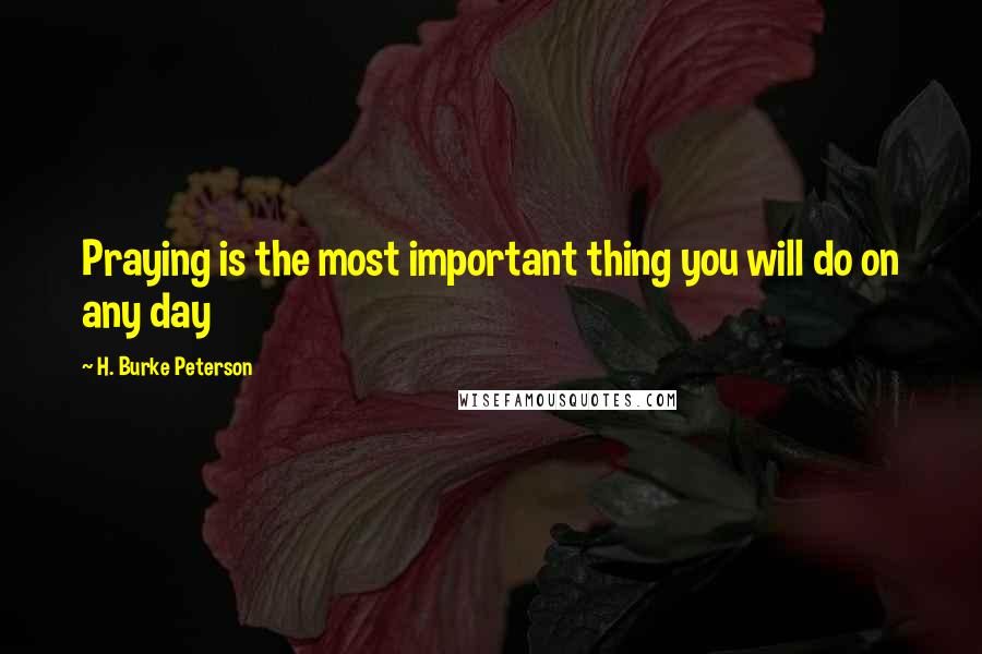 H. Burke Peterson Quotes: Praying is the most important thing you will do on any day