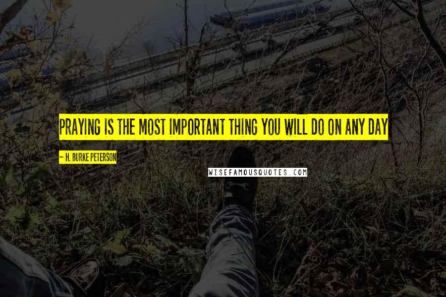 H. Burke Peterson Quotes: Praying is the most important thing you will do on any day