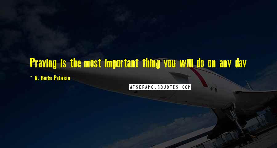 H. Burke Peterson Quotes: Praying is the most important thing you will do on any day