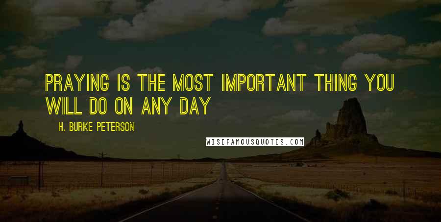 H. Burke Peterson Quotes: Praying is the most important thing you will do on any day