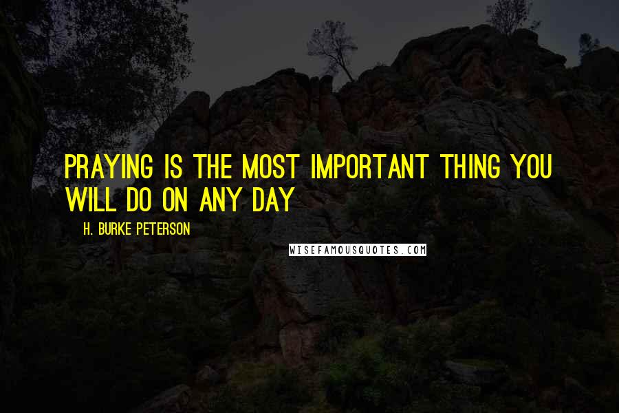 H. Burke Peterson Quotes: Praying is the most important thing you will do on any day