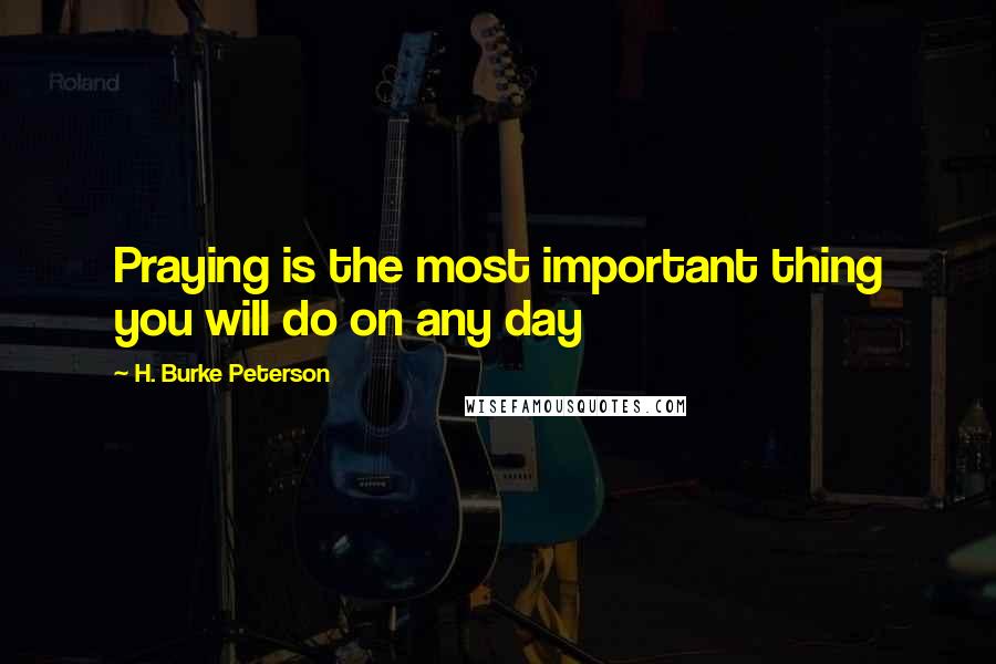 H. Burke Peterson Quotes: Praying is the most important thing you will do on any day