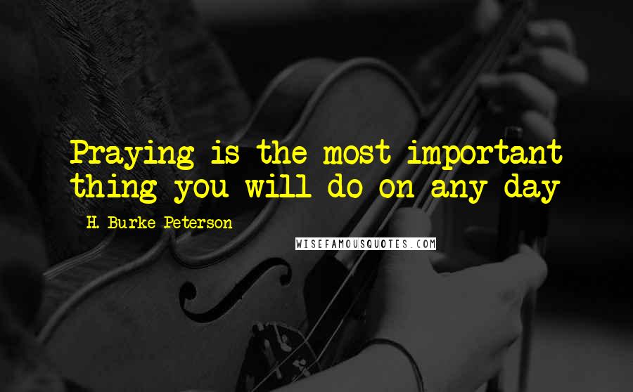 H. Burke Peterson Quotes: Praying is the most important thing you will do on any day