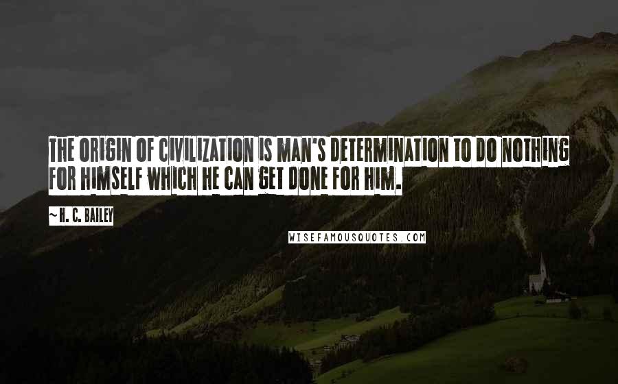 H. C. Bailey Quotes: The origin of civilization is man's determination to do nothing for himself which he can get done for him.