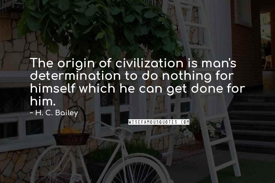 H. C. Bailey Quotes: The origin of civilization is man's determination to do nothing for himself which he can get done for him.