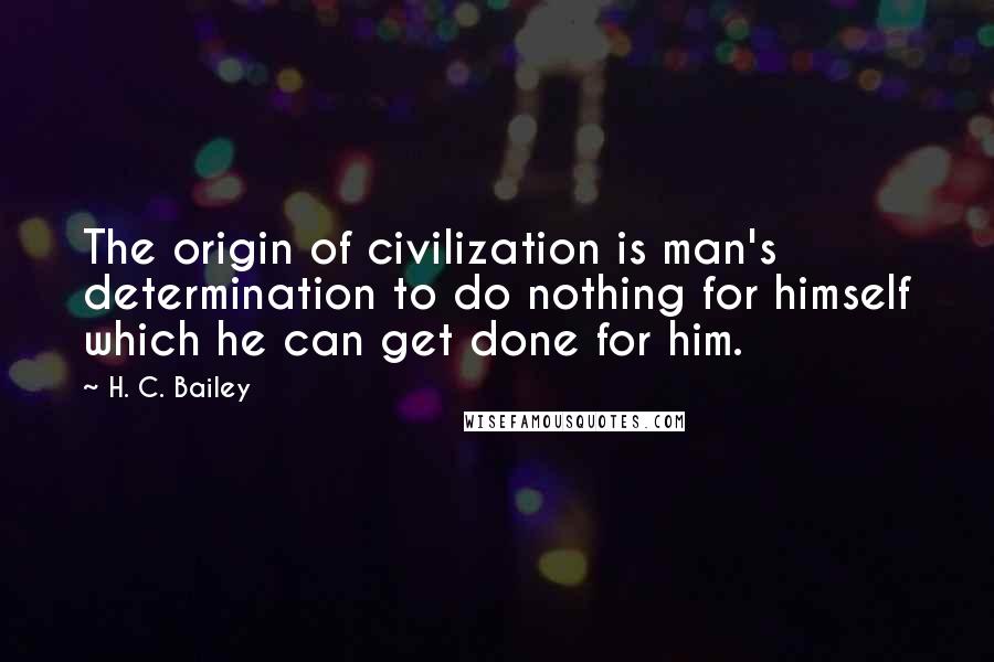 H. C. Bailey Quotes: The origin of civilization is man's determination to do nothing for himself which he can get done for him.