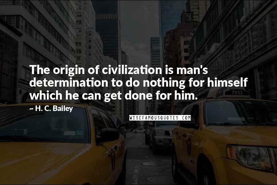 H. C. Bailey Quotes: The origin of civilization is man's determination to do nothing for himself which he can get done for him.