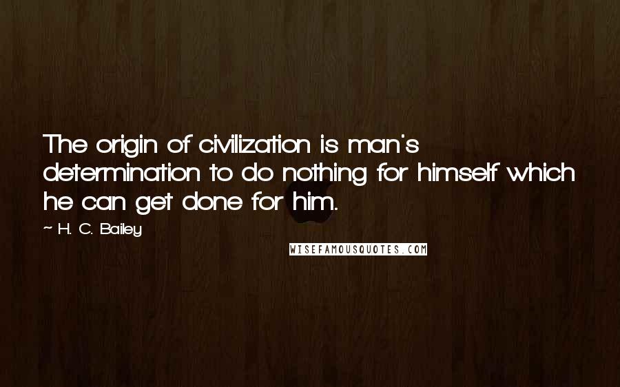 H. C. Bailey Quotes: The origin of civilization is man's determination to do nothing for himself which he can get done for him.