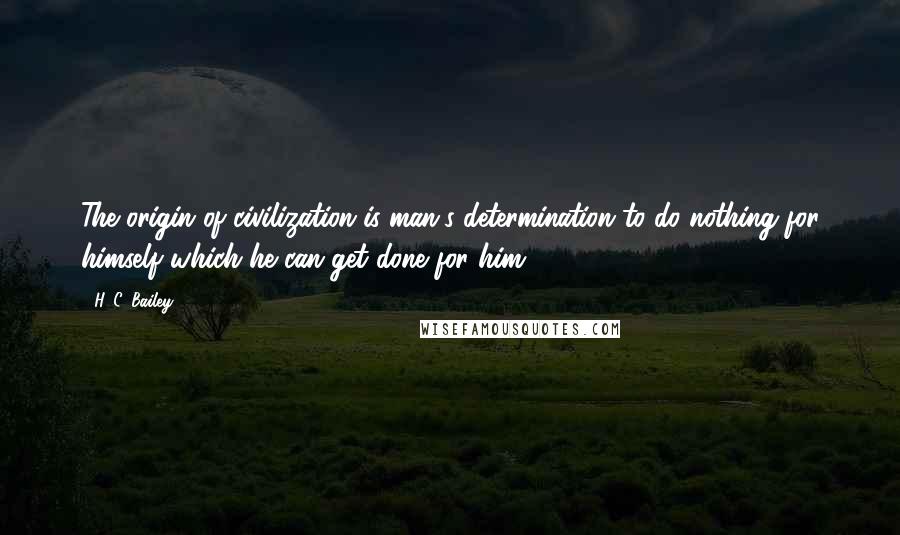 H. C. Bailey Quotes: The origin of civilization is man's determination to do nothing for himself which he can get done for him.